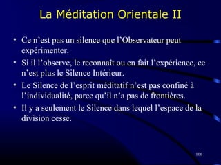 106
La Méditation Orientale II
• Ce n’est pas un silence que l’Observateur peut
expérimenter.
• Si il l’observe, le reconnaît ou en fait l’expérience, ce
n’est plus le Silence Intérieur.
• Le Silence de l’esprit méditatif n’est pas confiné à
l’individualité, parce qu’il n’a pas de frontières.
• Il y a seulement le Silence dans lequel l’espace de la
division cesse.
 