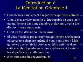 108
Introduction à
La Méditation Orientale I
• Commencez simplement à regarder ce qui vous entoure.
• Vous devez arriver au point d’être capable de vous tenir
tranquillement dans une chambre et de vous divertir à en
découvrir tous les aspects.
• C’est un test décisif pour le névrosé:
• Si vous n’arrivez pas à rester tranquillement une heure à
observer une chambre, même si vous vous dites « Mais
qu’est-ce que je fais ici comme un idiot enfermé dans
cette chambre à perdre mon temps à écouter et à suivre
les stupidités de cet illuminé ? »,
• c’est sûr: vous êtes névrotique. Si !
 