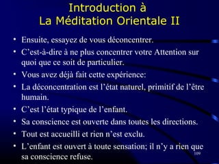 109
Introduction à
La Méditation Orientale II
• Ensuite, essayez de vous déconcentrer.
• C’est-à-dire à ne plus concentrer votre Attention sur
quoi que ce soit de particulier.
• Vous avez déjà fait cette expérience:
• La déconcentration est l’état naturel, primitif de l’être
humain.
• C’est l’état typique de l’enfant.
• Sa conscience est ouverte dans toutes les directions.
• Tout est accueilli et rien n’est exclu.
• L’enfant est ouvert à toute sensation; il n’y a rien que
sa conscience refuse.
 