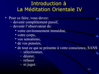 111
Introduction à
La Méditation Orientale IV
• Pour ce faire, vous devez:
– devenir complètement passif,
– devenir l’observateur de:
• votre environnement immédiat,
• votre corps,
• vos sensations,
• de vos pensées,
• de tout ce qui se présente à votre conscience, SANS
– sélectionner,
– désirer,
– refuser
– ni juger.
 