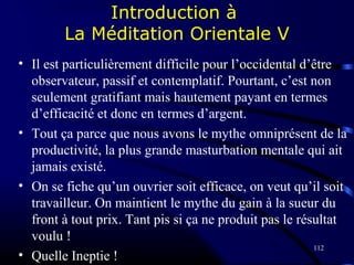 112
Introduction à
La Méditation Orientale V
• Il est particulièrement difficile pour l’occidental d’être
observateur, passif et contemplatif. Pourtant, c’est non
seulement gratifiant mais hautement payant en termes
d’efficacité et donc en termes d’argent.
• Tout ça parce que nous avons le mythe omniprésent de la
productivité, la plus grande masturbation mentale qui ait
jamais existé.
• On se fiche qu’un ouvrier soit efficace, on veut qu’il soit
travailleur. On maintient le mythe du gain à la sueur du
front à tout prix. Tant pis si ça ne produit pas le résultat
voulu !
• Quelle Ineptie !
 