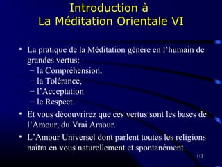 113
Introduction à
La Méditation Orientale VI
• La pratique de la Méditation génère en l’humain de
grandes vertus:
– la Compréhension,
– la Tolérance,
– l’Acceptation
– le Respect.
• Et vous découvrirez que ces vertus sont les bases de
l’Amour, du Vrai Amour.
• L’Amour Universel dont parlent toutes les religions
naîtra en vous naturellement et spontanément.
 