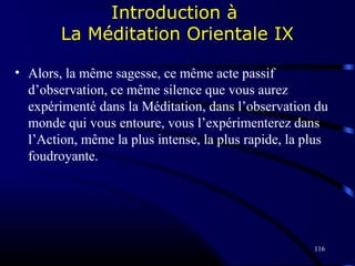 116
Introduction à
La Méditation Orientale IX
• Alors, la même sagesse, ce même acte passif
d’observation, ce même silence que vous aurez
expérimenté dans la Méditation, dans l’observation du
monde qui vous entoure, vous l’expérimenterez dans
l’Action, même la plus intense, la plus rapide, la plus
foudroyante.
 