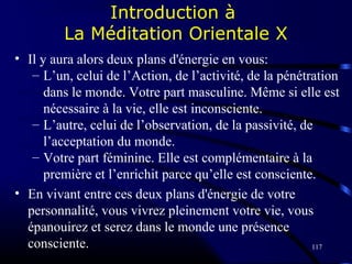 117
Introduction à
La Méditation Orientale X
• Il y aura alors deux plans d'énergie en vous:
– L’un, celui de l’Action, de l’activité, de la pénétration
dans le monde. Votre part masculine. Même si elle est
nécessaire à la vie, elle est inconsciente.
– L’autre, celui de l’observation, de la passivité, de
l’acceptation du monde.
– Votre part féminine. Elle est complémentaire à la
première et l’enrichit parce qu’elle est consciente.
• En vivant entre ces deux plans d'énergie de votre
personnalité, vous vivrez pleinement votre vie, vous
épanouirez et serez dans le monde une présence
consciente.
 