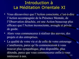 118
Introduction à
La Méditation Orientale XI
• Vous découvrirez que l’Action consciente, c’est-à-dire
l’Action accompagnée de la Présence Mentale, de
l’Observation détachée, est une Action beaucoup plus
efficace que l’Action inconsciente, aveugle et privée
de guide.
• Alors vous commencerez à réaliser des œuvres, des
projets et des entreprises.
• La qualité de votre vie et de celle de votre entourage
s’améliorera, parce qu’ils commenceront à vous
trouver plus sympathique, plus disponible, plus
détendu, parce que vous commencerez enfin à vous
intéresser à eux.
 