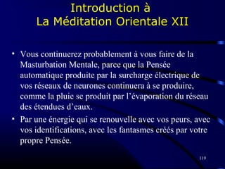 119
Introduction à
La Méditation Orientale XII
• Vous continuerez probablement à vous faire de la
Masturbation Mentale, parce que la Pensée
automatique produite par la surcharge électrique de
vos réseaux de neurones continuera à se produire,
comme la pluie se produit par l’évaporation du réseau
des étendues d’eaux.
• Par une énergie qui se renouvelle avec vos peurs, avec
vos identifications, avec les fantasmes créés par votre
propre Pensée.
 