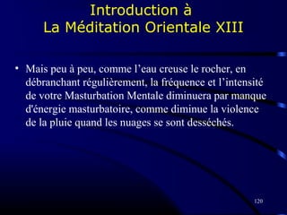 120
Introduction à
La Méditation Orientale XIII
• Mais peu à peu, comme l’eau creuse le rocher, en
débranchant régulièrement, la fréquence et l’intensité
de votre Masturbation Mentale diminuera par manque
d'énergie masturbatoire, comme diminue la violence
de la pluie quand les nuages se sont desséchés.
 