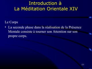 121
Introduction à
La Méditation Orientale XIV
Le Corps
• La seconde phase dans la réalisation de la Présence
Mentale consiste à tourner son Attention sur son
propre corps.
 
