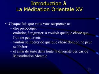 122
Introduction à
La Méditation Orientale XV
• Chaque fois que vous vous surprenez à:
– être préoccupé,
– craindre, à regretter, à vouloir quelque chose que
l’on ne peut avoir,
– vouloir se libérer de quelque chose dont on ne peut
se libérer
– et ainsi de suite dans toute la diversité des cas de
Masturbation Mentale
 