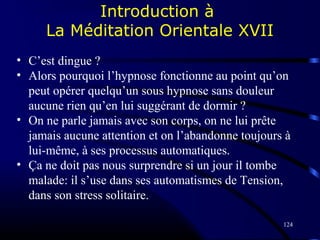 124
Introduction à
La Méditation Orientale XVII
• C’est dingue ?
• Alors pourquoi l’hypnose fonctionne au point qu’on
peut opérer quelqu’un sous hypnose sans douleur
aucune rien qu’en lui suggérant de dormir ?
• On ne parle jamais avec son corps, on ne lui prête
jamais aucune attention et on l’abandonne toujours à
lui-même, à ses processus automatiques.
• Ça ne doit pas nous surprendre si un jour il tombe
malade: il s’use dans ses automatismes de Tension,
dans son stress solitaire.
 