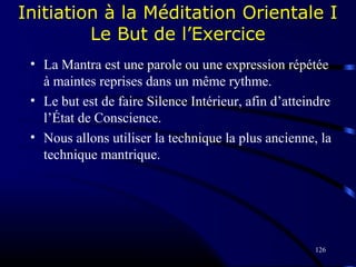 126
Initiation à la Méditation Orientale I
Le But de l’Exercice
• La Mantra est une parole ou une expression répétée
à maintes reprises dans un même rythme.
• Le but est de faire Silence Intérieur, afin d’atteindre
l’État de Conscience.
• Nous allons utiliser la technique la plus ancienne, la
technique mantrique.
 