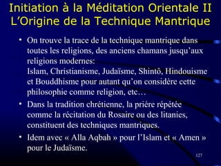 127
Initiation à la Méditation Orientale II
L’Origine de la Technique Mantrique
• On trouve la trace de la technique mantrique dans
toutes les religions, des anciens chamans jusqu’aux
religions modernes:
Islam, Christianisme, Judaïsme, Shintô, Hindouisme
et Bouddhisme pour autant qu’on considère cette
philosophie comme religion, etc…
• Dans la tradition chrétienne, la prière répétée
comme la récitation du Rosaire ou des litanies,
constituent des techniques mantriques.
• Idem avec « Alla Aqbah » pour l’Islam et « Amen »
pour le Judaïsme.
 