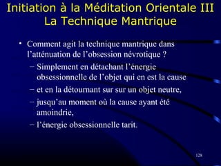128
Initiation à la Méditation Orientale III
La Technique Mantrique
• Comment agit la technique mantrique dans
l’atténuation de l’obsession névrotique ?
– Simplement en détachant l’énergie
obsessionnelle de l’objet qui en est la cause
– et en la détournant sur sur un objet neutre,
– jusqu’au moment où la cause ayant été
amoindrie,
– l’énergie obsessionnelle tarit.
 