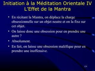 129
Initiation à la Méditation Orientale IV
L’Effet de la Mantra
• En récitant la Mantra, on déplace la charge
obsessionnelle sur un objet neutre et on la fixe sur
cet objet.
• On laisse donc une obsession pour en prendre une
autre ?
• Absolument.
• En fait, on laisse une obsession maléfique pour en
prendre une inoffensive.
 