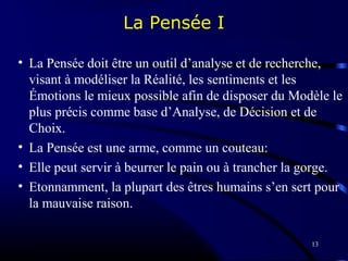 13
La Pensée I
• La Pensée doit être un outil d’analyse et de recherche,
visant à modéliser la Réalité, les sentiments et les
Émotions le mieux possible afin de disposer du Modèle le
plus précis comme base d’Analyse, de Décision et de
Choix.
• La Pensée est une arme, comme un couteau:
• Elle peut servir à beurrer le pain ou à trancher la gorge.
• Etonnamment, la plupart des êtres humains s’en sert pour
la mauvaise raison.
 