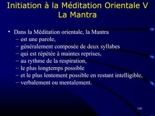130
Initiation à la Méditation Orientale V
La Mantra
• Dans la Méditation orientale, la Mantra
– est une parole,
– généralement composée de deux syllabes
– qui est répétée à maintes reprises,
– au rythme de la respiration,
– le plus longtemps possible
– et le plus lentement possible en restant intelligible,
– verbalement ou mentalement.
 