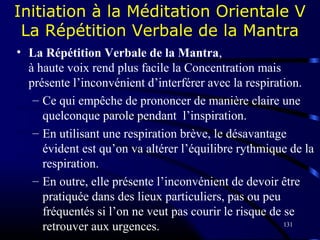 131
Initiation à la Méditation Orientale V
La Répétition Verbale de la Mantra
• La Répétition Verbale de la Mantra,
à haute voix rend plus facile la Concentration mais
présente l’inconvénient d’interférer avec la respiration.
– Ce qui empêche de prononcer de manière claire une
quelconque parole pendant l’inspiration.
– En utilisant une respiration brève, le désavantage
évident est qu’on va altérer l’équilibre rythmique de la
respiration.
– En outre, elle présente l’inconvénient de devoir être
pratiquée dans des lieux particuliers, pas ou peu
fréquentés si l’on ne veut pas courir le risque de se
retrouver aux urgences.
 