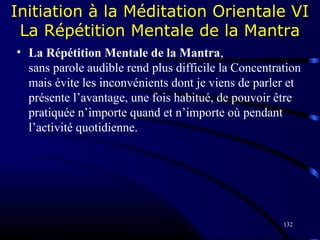 132
Initiation à la Méditation Orientale VI
La Répétition Mentale de la Mantra
• La Répétition Mentale de la Mantra,
sans parole audible rend plus difficile la Concentration
mais évite les inconvénients dont je viens de parler et
présente l’avantage, une fois habitué, de pouvoir être
pratiquée n’importe quand et n’importe où pendant
l’activité quotidienne.
 
