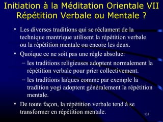 133
Initiation à la Méditation Orientale VII
Répétition Verbale ou Mentale ?
• Les diverses traditions qui se réclament de la
technique mantrique utilisent la répétition verbale
ou la répétition mentale ou encore les deux.
• Quoique ce ne soit pas une règle absolue:
– les traditions religieuses adoptent normalement la
répétition verbale pour prier collectivement.
– les traditions laïques comme par exemple la
tradition yogi adoptent généralement la répétition
mentale.
• De toute façon, la répétition verbale tend à se
transformer en répétition mentale.
 