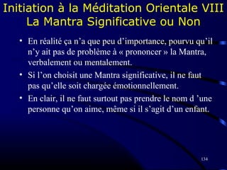 134
Initiation à la Méditation Orientale VIII
La Mantra Significative ou Non
• En réalité ça n’a que peu d’importance, pourvu qu’il
n’y ait pas de problème à « prononcer » la Mantra,
verbalement ou mentalement.
• Si l’on choisit une Mantra significative, il ne faut
pas qu’elle soit chargée émotionnellement.
• En clair, il ne faut surtout pas prendre le nom d ’une
personne qu’on aime, même si il s’agit d’un enfant.
 