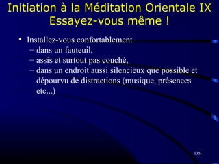 135
Initiation à la Méditation Orientale IX
Essayez-vous même !
• Installez-vous confortablement
– dans un fauteuil,
– assis et surtout pas couché,
– dans un endroit aussi silencieux que possible et
dépourvu de distractions (musique, présences
etc...)
 