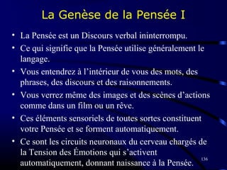 136
La Genèse de la Pensée I
• La Pensée est un Discours verbal ininterrompu.
• Ce qui signifie que la Pensée utilise généralement le
langage.
• Vous entendrez à l’intérieur de vous des mots, des
phrases, des discours et des raisonnements.
• Vous verrez même des images et des scènes d’actions
comme dans un film ou un rêve.
• Ces éléments sensoriels de toutes sortes constituent
votre Pensée et se forment automatiquement.
• Ce sont les circuits neuronaux du cerveau chargés de
la Tension des Émotions qui s’activent
automatiquement, donnant naissance à la Pensée.
 