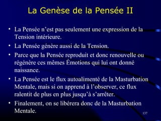 137
La Genèse de la Pensée II
• La Pensée n’est pas seulement une expression de la
Tension intérieure.
• La Pensée génère aussi de la Tension.
• Parce que la Pensée reproduit et donc renouvelle ou
régénère ces mêmes Émotions qui lui ont donné
naissance.
• La Pensée est le flux autoalimenté de la Masturbation
Mentale, mais si on apprend à l’observer, ce flux
ralentit de plus en plus jusqu’à s’arrêter.
• Finalement, on se libérera donc de la Masturbation
Mentale.
 