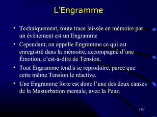 138
L’Engramme
• Techniquement, toute trace laissée en mémoire par
un événement est un Engramme
• Cependant, on appelle Engramme ce qui est
enregistré dans la mémoire, accompagné d’une
Émotion, c’est-à-dire de Tension.
• Tout Engramme tend à se reproduire, parce que
cette même Tension le réactive.
• Une Engramme forte est donc l’une des deux causes
de la Masturbation mentale, avec la Peur.
 