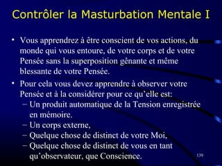 139
Contrôler la Masturbation Mentale I
• Vous apprendrez à être conscient de vos actions, du
monde qui vous entoure, de votre corps et de votre
Pensée sans la superposition gênante et même
blessante de votre Pensée.
• Pour cela vous devez apprendre à observer votre
Pensée et à la considérer pour ce qu’elle est:
– Un produit automatique de la Tension enregistrée
en mémoire.
– Un corps externe,
– Quelque chose de distinct de votre Moi,
– Quelque chose de distinct de vous en tant
qu’observateur, que Conscience.
 