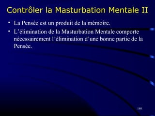 140
Contrôler la Masturbation Mentale II
• La Pensée est un produit de la mémoire.
• L’élimination de la Masturbation Mentale comporte
nécessairement l’élimination d’une bonne partie de la
Pensée.
 