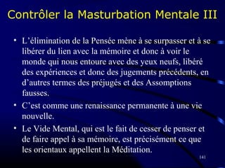 141
Contrôler la Masturbation Mentale III
• L’élimination de la Pensée mène à se surpasser et à se
libérer du lien avec la mémoire et donc à voir le
monde qui nous entoure avec des yeux neufs, libéré
des expériences et donc des jugements précédents, en
d’autres termes des préjugés et des Assomptions
fausses.
• C’est comme une renaissance permanente à une vie
nouvelle.
• Le Vide Mental, qui est le fait de cesser de penser et
de faire appel à sa mémoire, est précisément ce que
les orientaux appellent la Méditation.
 