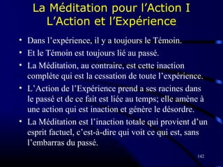 142
La Méditation pour l’Action I
L’Action et l’Expérience
• Dans l’expérience, il y a toujours le Témoin.
• Et le Témoin est toujours lié au passé.
• La Méditation, au contraire, est cette inaction
complète qui est la cessation de toute l’expérience.
• L’Action de l’Expérience prend a ses racines dans
le passé et de ce fait est liée au temps; elle amène à
une action qui est inaction et génère le désordre.
• La Méditation est l’inaction totale qui provient d’un
esprit factuel, c’est-à-dire qui voit ce qui est, sans
l’embarras du passé.
 