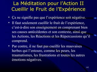 143
La Méditation pour l’Action II
Cueillir le Fruit de l’Expérience
• Ça ne signifie pas que l’expérience soit négative.
• Il faut seulement cueillir le fruit de l’expérience,
c’est-à-dire son enseignement en comprenant bien
ses causes antécédentes et son contexte, ainsi que
les Actions, les Réactions et les Répercussions qu’il
comprend.
• Par contre, il ne faut pas cueillir les mauvaises
herbes qui l’entoure, comme les peurs, les
traumatismes, les frustrations et toutes les autres
émotions négatives.
 