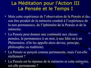 144
La Méditation pour l’Action III
La Pensée et le Temps I
• Mais cette expérience de l’observation de la Pensée et de
son être produit de la mémoire conduit à l’expérience de
la non permanence, de l’éphémère de la Pensée et de la
mémoire.
• La Pensée peut donner une continuité aux choses
pensées, la permanence à un mot, à une Idée ou à un
Phénomène. (On les appelle alors devise, principe,
philosophie ou tradition).
• La Pensée se perçoit comme permanente, mais l’est-elle
réellement ?
• La Pensée est la réponse de la mémoire et cette mémoire,
est-elle permanente ?
 
