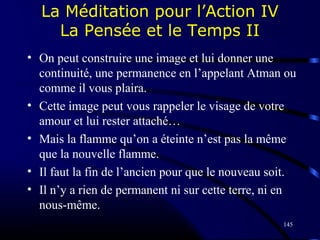 145
La Méditation pour l’Action IV
La Pensée et le Temps II
• On peut construire une image et lui donner une
continuité, une permanence en l’appelant Atman ou
comme il vous plaira.
• Cette image peut vous rappeler le visage de votre
amour et lui rester attaché…
• Mais la flamme qu’on a éteinte n’est pas la même
que la nouvelle flamme.
• Il faut la fin de l’ancien pour que le nouveau soit.
• Il n’y a rien de permanent ni sur cette terre, ni en
nous-même.
 