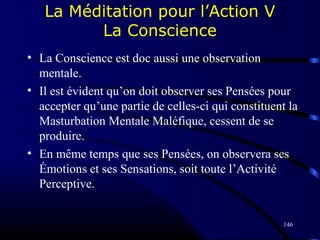 146
La Méditation pour l’Action V
La Conscience
• La Conscience est doc aussi une observation
mentale.
• Il est évident qu’on doit observer ses Pensées pour
accepter qu’une partie de celles-ci qui constituent la
Masturbation Mentale Maléfique, cessent de se
produire.
• En même temps que ses Pensées, on observera ses
Émotions et ses Sensations, soit toute l’Activité
Perceptive.
 