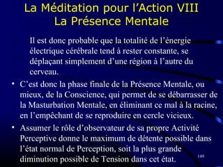 149
La Méditation pour l’Action VIII
La Présence Mentale
Il est donc probable que la totalité de l’énergie
électrique cérébrale tend à rester constante, se
déplaçant simplement d’une région à l’autre du
cerveau.
• C’est donc la phase finale de la Présence Mentale, ou
mieux, de la Conscience, qui permet de se débarrasser de
la Masturbation Mentale, en éliminant ce mal à la racine,
en l’empêchant de se reproduire en cercle vicieux.
• Assumer le rôle d’observateur de sa propre Activité
Perceptive donne le maximum de détente possible dans
l’état normal de Perception, soit la plus grande
diminution possible de Tension dans cet état.
 