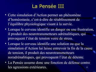 15
La Pensée III
• Cette simulation d’Action permet un phénomène
d’homéostasie, c’est-à-dire de rétablissement de
l’équilibre physiologique visant à la survie.
• Lorsque le cerveau identifie un danger ou une frustration,
il produit des neurotransmetteurs adrénalitiques, qui
provoquent l’état de tension voire de stress.
• Lorsque le cerveau identifie une solution ou que la
simulation d’Action lui laisse entrevoir la fin de la cause
de tension, il produit des neurotransmetteurs
noradrénalitiques, qui provoquent l’état de détente.
• La Pensée assume donc une fonction de défense contre
les agressions extérieures.
 