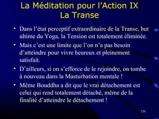 150
La Méditation pour l’Action IX
La Transe
• Dans l’état perceptif extraordinaire de la Transe, but
ultime du Yoga, la Tension est totalement éliminée.
• Mais c’est une limite que l’on n’a pas besoin
d’atteindre pour vivre heureux et pleinement
satisfait.
• D’ailleurs, si on s’efforce de le rejoindre, on tombe
à nouveau dans la Masturbation mentale !
• Même Bouddha a dit que le vrai détachement est
celui qui rend totalement détaché, même de la
finalité d’atteindre le détachement !
 