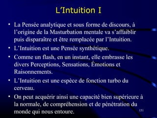 151
L’Intuition I
• La Pensée analytique et sous forme de discours, à
l’origine de la Masturbation mentale va s’affaiblir
puis disparaître et être remplacée par l’Intuition.
• L’Intuition est une Pensée synthétique.
• Comme un flash, en un instant, elle embrasse les
divers Perceptions, Sensations, Émotions et
Raisonnements.
• L’Intuition est une espèce de fonction turbo du
cerveau.
• On peut acquérir ainsi une capacité bien supérieure à
la normale, de compréhension et de pénétration du
monde qui nous entoure.
 