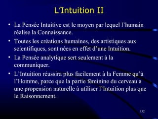 152
L’Intuition II
• La Pensée Intuitive est le moyen par lequel l’humain
réalise la Connaissance.
• Toutes les créations humaines, des artistiques aux
scientifiques, sont nées en effet d’une Intuition.
• La Pensée analytique sert seulement à la
communiquer.
• L’Intuition réussira plus facilement à la Femme qu’à
l’Homme, parce que la partie féminine du cerveau a
une propension naturelle à utiliser l’Intuition plus que
le Raisonnement.
 