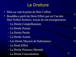 155
La Droiture
• Mais ça vaut la peine de faire l’effort.
• Bouddha a parlé du Droit Effort qui est l’un des
Huit Nobles Sentiers, noyau de son enseignement:
– La Droite Compréhension
– La Droite Pensée
– La Droite Parole
– La Droite Action
– Les Droits Moyens de Subsistance
– Le Droit Effort
– La Droite Présence Mentale
– La Droite Concentration
 
