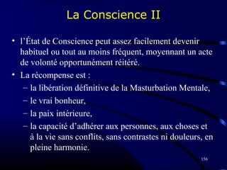 156
• l’État de Conscience peut assez facilement devenir
habituel ou tout au moins fréquent, moyennant un acte
de volonté opportunément réitéré.
• La récompense est :
– la libération définitive de la Masturbation Mentale,
– le vrai bonheur,
– la paix intérieure,
– la capacité d’adhérer aux personnes, aux choses et
à la vie sans conflits, sans contrastes ni douleurs, en
pleine harmonie.
La Conscience II
 