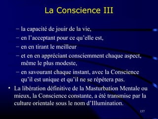 157
– la capacité de jouir de la vie,
– en l’acceptant pour ce qu’elle est,
– en en tirant le meilleur
– et en en appréciant consciemment chaque aspect,
même le plus modeste,
– en savourant chaque instant, avec la Conscience
qu’il est unique et qu’il ne se répétera pas.
• La libération définitive de la Masturbation Mentale ou
mieux, la Conscience constante, a été transmise par la
culture orientale sous le nom d’Illumination.
La Conscience III
 
