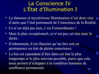 158
• La fameuse et mystérieuse Illumination n’est donc rien
d’autre que l’état permanent de Conscience de la Réalité.
• Ce n’est déjà pas rien, c’est Extraordinaire !
• Mais le plus exceptionnel, ce n’est pas cet état mais la
durée.
• Evidemment, il est illusoire qu’un être soit en
permanence en état de pleine conscience.
• Le but est cependant d’être dans cet état le plus
longtemps et le plus souvent possible, parce que cela
nous permet d’échapper à la condition humaine de
souffrance permanente.
La Conscience IV
L’État d’Illumination I
 