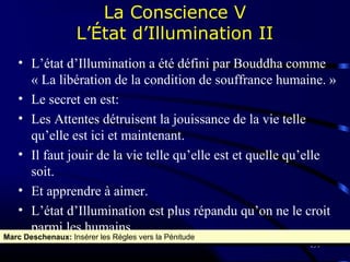 159
• L’état d’Illumination a été défini par Bouddha comme
« La libération de la condition de souffrance humaine. »
• Le secret en est:
• Les Attentes détruisent la jouissance de la vie telle
qu’elle est ici et maintenant.
• Il faut jouir de la vie telle qu’elle est et quelle qu’elle
soit.
• Et apprendre à aimer.
• L’état d’Illumination est plus répandu qu’on ne le croit
parmi les humains.
La Conscience V
L’État d’Illumination II
Marc Deschenaux: Insérer les Régles vers la PénitudeMarc Deschenaux: Insérer les Régles vers la Pénitude
 