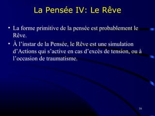 16
La Pensée IV: Le Rêve
• La forme primitive de la pensée est probablement le
Rêve.
• À l’instar de la Pensée, le Rêve est une simulation
d’Actions qui s’active en cas d’excès de tension, ou à
l’occasion de traumatisme.
 