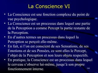 160
• La Conscience est une fonction complexe du point de
vue psychologique.
• La Conscience est un processus dans lequel une partie
de la Perception a comme Percept la partie restante de
la Perception.
• En d’autres termes un processus dans lequel la
Perception se perçoit elle-même.
• En fait, si l’on est conscient de ses Sensations, de ses
Émotions et de ses Pensées, ce sont elles le Percept,
l’objet de la Perception et non leurs objets respectifs.
• En pratique, la Conscience est un processus dans lequel
le cerveau s’observe lui-même, jusqu’à son propre
fonctionnement interne.
La Conscience VI
 