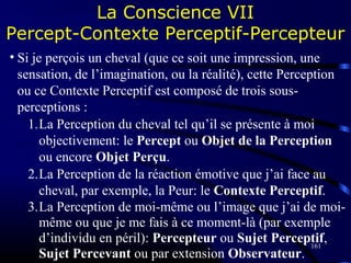 161
• Si je perçois un cheval (que ce soit une impression, une
sensation, de l’imagination, ou la réalité), cette Perception
ou ce Contexte Perceptif est composé de trois sous-
perceptions :
1.La Perception du cheval tel qu’il se présente à moi
objectivement: le Percept ou Objet de la Perception
ou encore Objet Perçu.
2.La Perception de la réaction émotive que j’ai face au
cheval, par exemple, la Peur: le Contexte Perceptif.
3.La Perception de moi-même ou l’image que j’ai de moi-
même ou que je me fais à ce moment-là (par exemple
d’individu en péril): Percepteur ou Sujet Perceptif,
Sujet Percevant ou par extension Observateur.
La Conscience VII
Percept-Contexte Perceptif-Percepteur
 