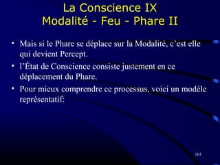 163
La Conscience IX
Modalité - Feu - Phare II
• Mais si le Phare se déplace sur la Modalité, c’est elle
qui devient Percept.
• l’État de Conscience consiste justement en ce
déplacement du Phare.
• Pour mieux comprendre ce processus, voici un modèle
représentatif:
 